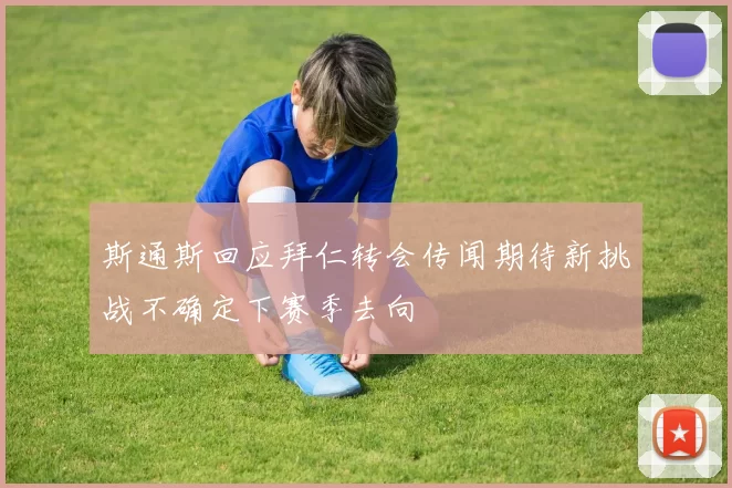 斯通斯回应拜仁转会传闻期待新挑战不确定下赛季去向