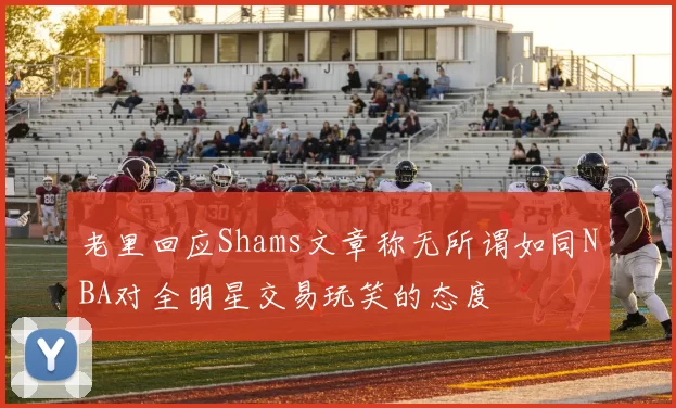老里回应Shams文章称无所谓如同NBA对全明星交易玩笑的态度