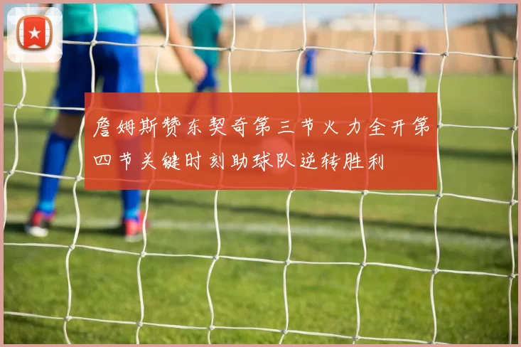 詹姆斯赞东契奇第三节火力全开第四节关键时刻助球队逆转胜利