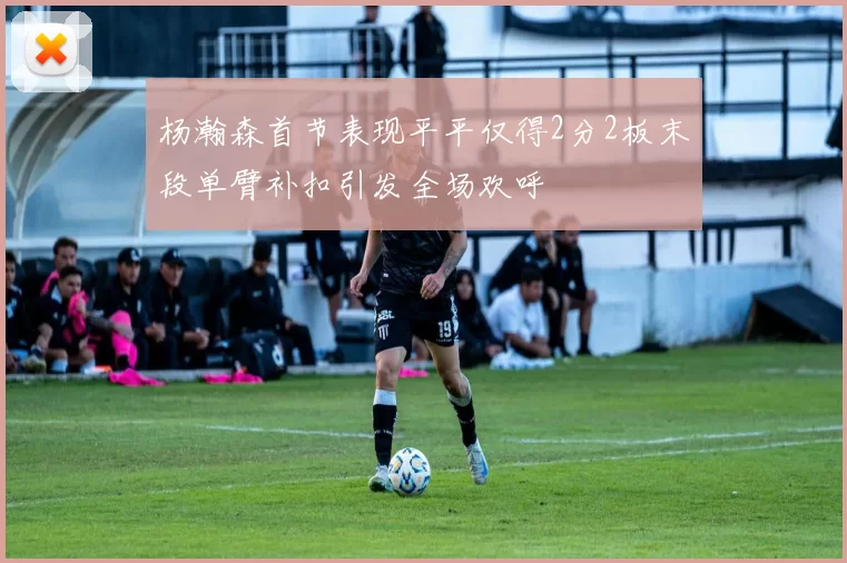 杨瀚森首节表现平平仅得2分2板末段单臂补扣引发全场欢呼