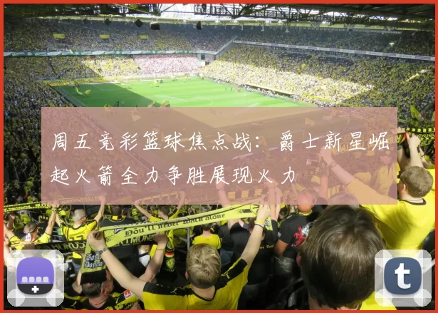 周五竞彩篮球焦点战：爵士新星崛起火箭全力争胜展现火力