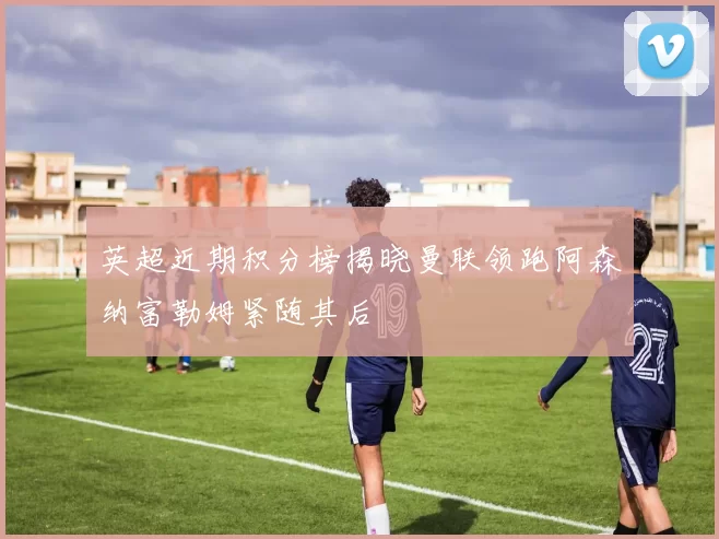 英超近期积分榜揭晓曼联领跑阿森纳富勒姆紧随其后