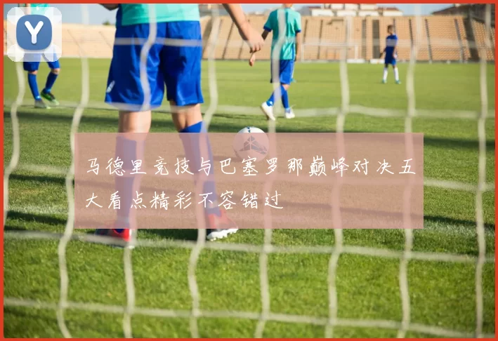 马德里竞技与巴塞罗那巅峰对决五大看点精彩不容错过