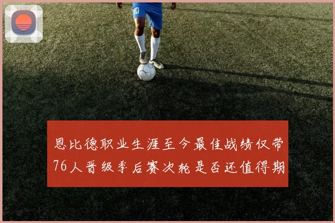 恩比德职业生涯至今最佳战绩仅带76人晋级季后赛次轮是否还值得期待