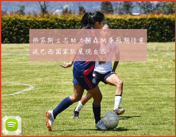 热苏斯立志助力阿森纳争冠期待重返巴西国家队展现自我