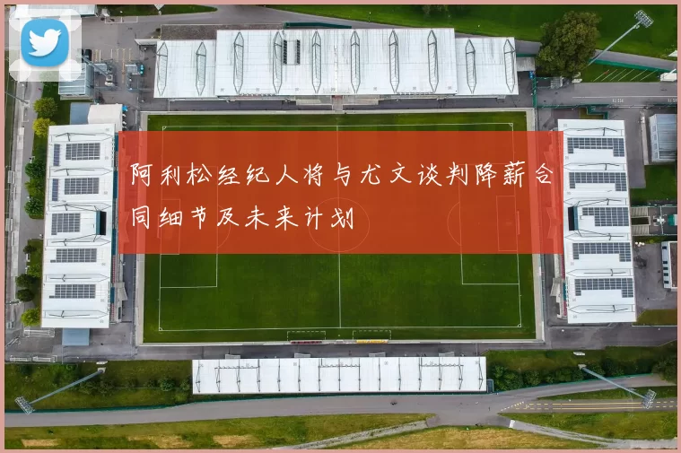 阿利松经纪人将与尤文谈判降薪合同细节及未来计划