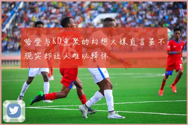 哈登与KD重聚的幻想火媒直言虽不现实却让人难以释怀