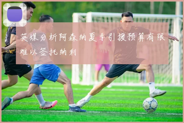 英媒分析阿森纳夏季引援预算有限难以签托纳利