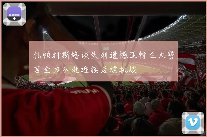 扎帕科斯塔谈失利遗憾亚特兰大誓言全力以赴迎接后续挑战