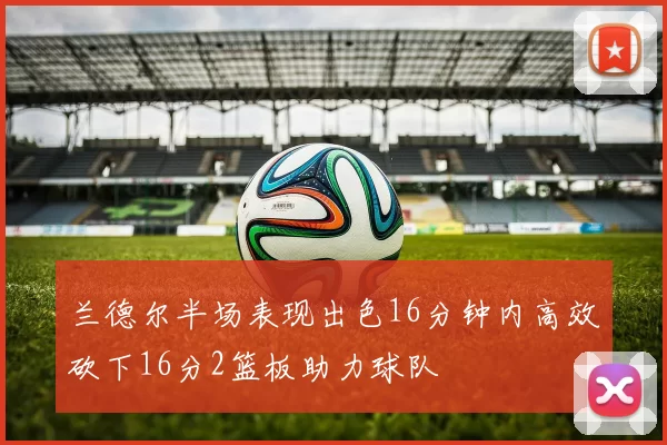 兰德尔半场表现出色16分钟内高效砍下16分2篮板助力球队