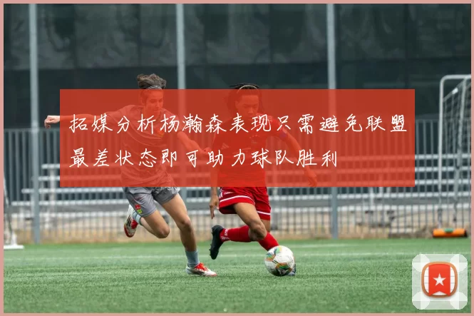 拓媒分析杨瀚森表现只需避免联盟最差状态即可助力球队胜利
