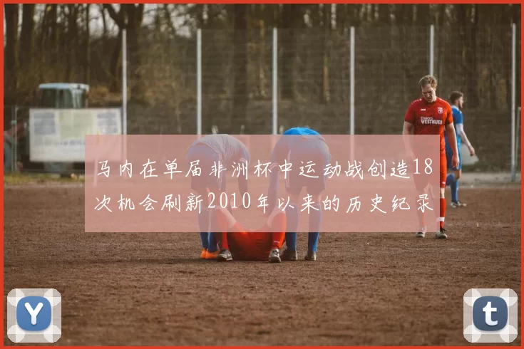 马内在单届非洲杯中运动战创造18次机会刷新2010年以来的历史纪录
