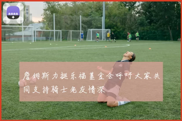詹姆斯力挺乐福基金会呼吁大家共同支持骑士老友情深