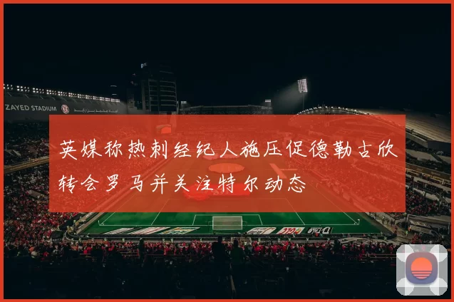 英媒称热刺经纪人施压促德勒古欣转会罗马并关注特尔动态