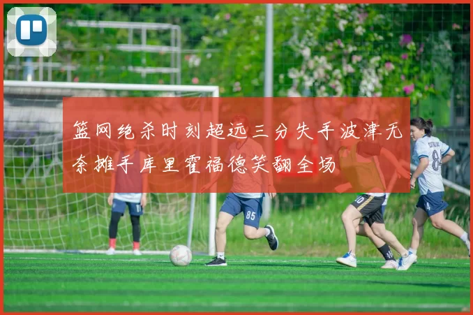 篮网绝杀时刻超远三分失手波津无奈摊手库里霍福德笑翻全场