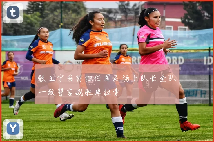 张玉宁或将担任国足场上队长全队一致誓言战胜库拉索