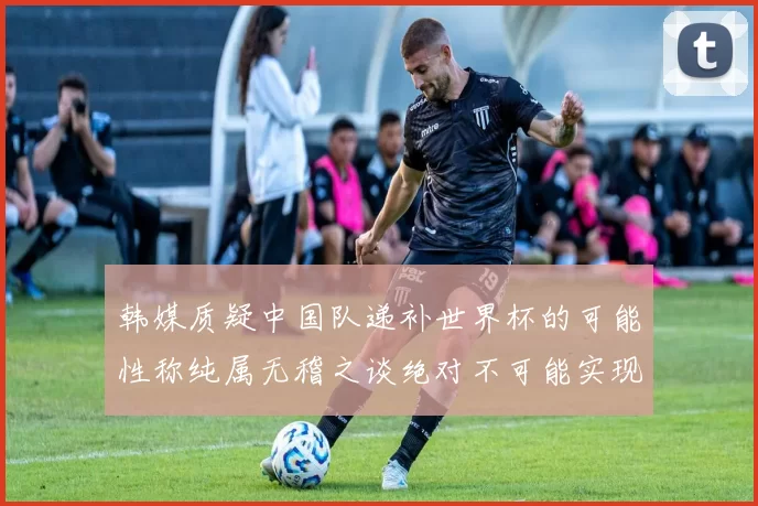 韩媒质疑中国队递补世界杯的可能性称纯属无稽之谈绝对不可能实现